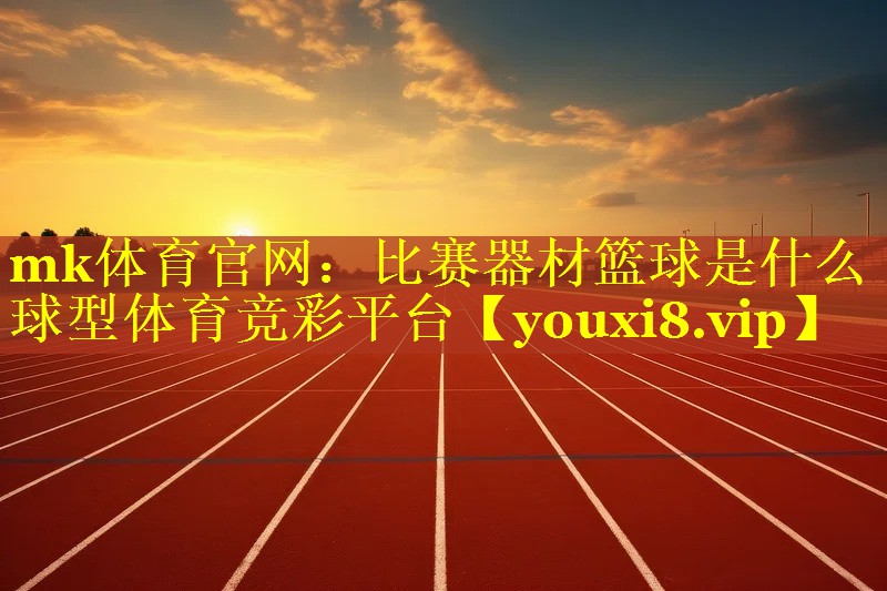 mk体育官网：比赛器材篮球是什么球型体育竞彩平台