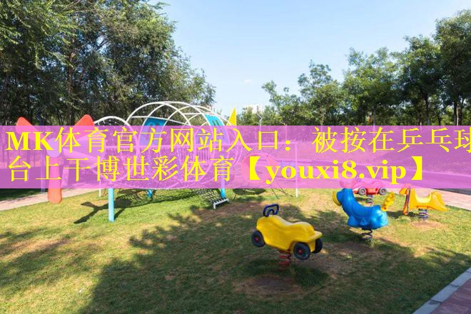 MK体育官方网站入口：被按在乒乓球台上干博世彩体育