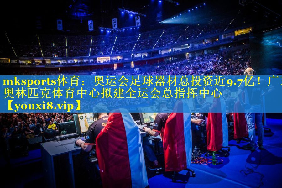 mksports体育：奥运会足球器材总投资近9.7亿！广东奥林匹克体育中心拟建全运会总指挥中心