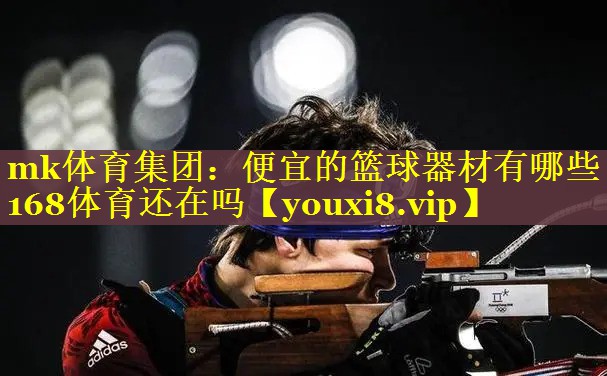 mk体育集团：便宜的篮球器材有哪些168体育还在吗