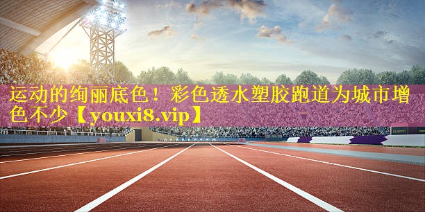 运动的绚丽底色！彩色透水塑胶跑道为城市增色不少
